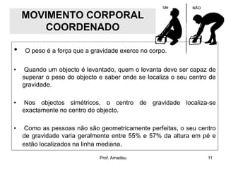 MOVIMENTO CORPORAL
COORDENADO
•

O peso é a força que a gravidade exerce no corpo.

•

Quando um objecto é levantado, quem o levanta deve ser capaz de
superar o peso do objecto e saber onde se localiza o seu centro de
gravidade.

•

Nos objectos simétricos, o centro de gravidade localiza-se
exactamente no centro do objecto.

•

Como as pessoas não são geometricamente perfeitas, o seu centro
de gravidade varia geralmente entre 55% e 57% da altura em pé e
estão localizados na linha mediana.
Prof. Amadeu

11

 
