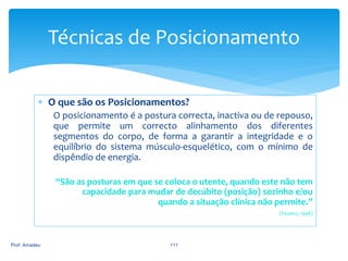 Técnicas de Posicionamento
 O que são os Posicionamentos?
O posicionamento é a postura correcta, inactiva ou de repouso,
que permite um correcto alinhamento dos diferentes
segmentos do corpo, de forma a garantir a integridade e o
equilíbrio do sistema músculo-esquelético, com o mínimo de
dispêndio de energia.
“São as posturas em que se coloca o utente, quando este não tem
capacidade para mudar de decúbito (posição) sozinho e/ou
quando a situação clínica não permite.”
(Paulino, 1998)

Prof. Amadeu

111

 