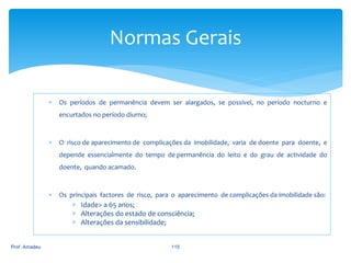 Normas Gerais


Os períodos de permanência devem ser alargados, se possível, no período nocturno e
encurtados no período diurno;



O risco de aparecimento de complicações da imobilidade, varia de doente para doente, e
depende essencialmente do tempo de permanência do leito e do grau de actividade do

doente, quando acamado.



Os principais factores de risco, para o aparecimento de complicações da imobilidade são:

 Idade> a 65 anos;
 Alterações do estado de consciência;
 Alterações da sensibilidade;

Prof. Amadeu

115

 