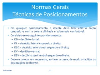 Normas Gerais
Técnicas de Posicionamentos
 Em qualquer posicionamento o doente deve ficar com o corpo
centrado e com a coluna alinhada e sobretudo confortável;
 Considera-se os seguintes posicionamentos:
• DD – decúbito dorsal;
• DL – decúbito lateral esquerdo e direito;
• DSD – decúbito semi dorsal esquerdo e direito;
• DV – decúbito ventral;
• DSV – decúbito semi ventral esquerdo e direito.
 Deve-se colocar um resguardo, ao fazer a cama, de modo a facilitar as
deslocações do doente.
Prof. Amadeu

117

 