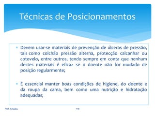 Técnicas de Posicionamentos
 Devem usar-se materiais de prevenção de úlceras de pressão,
tais como colchão pressão alterna, protecção calcanhar ou
cotovelo, entre outros, tendo sempre em conta que nenhum
destes materiais é eficaz se o doente não for mudado de
posição regularmente;
 É essencial manter boas condições de higiene, do doente e
da roupa da cama, bem como uma nutrição e hidratação
adequadas;
Prof. Amadeu

118

 