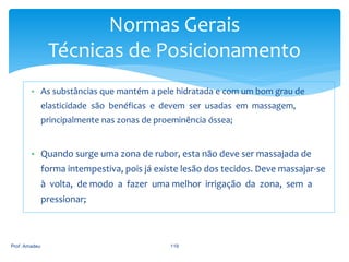 Normas Gerais
Técnicas de Posicionamento
• As substâncias que mantém a pele hidratada e com um bom grau de
elasticidade são benéficas e devem ser usadas em massagem,
principalmente nas zonas de proeminência óssea;

• Quando surge uma zona de rubor, esta não deve ser massajada de
forma intempestiva, pois já existe lesão dos tecidos. Deve massajar-se
à volta, de modo a fazer uma melhor irrigação da zona, sem a
pressionar;

Prof. Amadeu

119

 