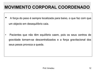 MOVIMENTO CORPORAL COORDENADO
•

A força do peso é sempre localizada para baixo, o que faz com que
um objecto em desequilíbrio caia.

•

Pacientes que não têm equilíbrio caem, pois os seus centros de
gravidade tornam-se descentralizados e a força gravitacional dos
seus pesos provoca a queda.

Prof. Amadeu

12

 