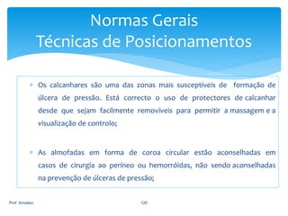 Normas Gerais
Técnicas de Posicionamentos
 Os calcanhares são uma das zonas mais susceptíveis de formação de
úlcera de pressão. Está correcto o uso de protectores de calcanhar
desde que sejam facilmente removíveis para permitir a massagem e a
visualização de controlo;

 As almofadas em forma de coroa circular estão aconselhadas em
casos de cirurgia ao períneo ou hemorróidas, não sendo aconselhadas
na prevenção de úlceras de pressão;
Prof. Amadeu

120

 