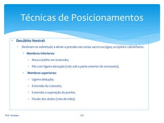 Técnicas de Posicionamentos
 Decúbito Ventral:


Destinam-se sobretudo a aliviar a pressão nas zonas sacro-coccígea, occipital e calcanhares.
 Membros inferiores:
 Anca e joelho em extensão;

 Pés com ligeira elevação (rolo sob a parte anterior do tornozelo);
 Membros superiores:
 Ligeira abdução;
 Extensão do cotovelo;
 Extensão e supinação do punho;
 Flexão dos dedos (rolo de mão);

Prof. Amadeu

127

 