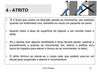 4 - ATRITO
•

É a força que ocorre na direcção oposta ao movimento, por exemplo
quando um enfermeiro vira, transfere ou move um paciente na cama.

• Quanto maior a área de superfície do objecto a ser movido maior o
atrito.
• Se o doente tiver alguma mobilidade e força deverá ajudar, explicar o
procedimento e quando se movimentar (ex. dobrar o joelhos e/ou
barra do trapézio para elevar o tronco ao se movimentar no leito).
• O atrito diminui ao elevar-se o corpo pelo que poderá usar-se um
lençol para suspender o doente e movimentá-lo.
Prof. Amadeu

13

 