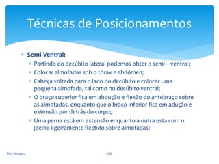 Técnicas de Posicionamentos
 Semi-Ventral:
 Partindo do decúbito lateral podemos obter o semi – ventral;
 Colocar almofadas sob o tórax e abdómen;
 Cabeça voltada para o lado do decúbito e colocar uma
pequena almofada, tal como no decúbito ventral;
 O braço superior fica em abdução e flexão do antebraço sobre
as almofadas, enquanto que o braço inferior fica em adução e
extensão por detrás do corpo;
 Uma perna está em extensão enquanto a outra esta com o
joelho ligeiramente flectido sobre almofadas;

Prof. Amadeu

130

 