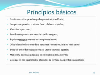 Princípios básicos
• Avalie o utente e perceba qual o grau de dependência;
• Sempre que possível o utente deve colaborar e ajudar;
• Visualize o percurso;
• Escolha sempre o trajecto mais rápido e seguro;
• Explique sempre ao utente o que pretendemos;

• O lado lesado do utente deve percorrer sempre o caminho mais curto;
• Evite ter em redor objectos onde o utente se posso agarrar;
• Mantenha as costas direitas e os cotovelos junto ao corpo;
• Coloque os pés ligeiramente afastados de forma a não perder o equilíbrio;

Prof. Amadeu

137

 