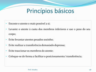 Princípios básicos
• Encoste o utente o mais possível a si;
• Levante o utente à custa dos membros inferiores e use o peso do seu

corpo;
• Evite levantar utentes pesados sozinho;
• Evite realizar a transferência demasiado depressa;
• Evite traccionar os membros do utente;
• Coloque-se de forma a facilitar o posicionamento/ transferência;

Prof. Amadeu

138

 