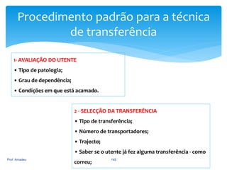 Procedimento padrão para a técnica
de transferência
1- AVALIAÇÃO DO UTENTE
• Tipo de patologia;

• Grau de dependência;
• Condições em que está acamado.

2 - SELECÇÃO DA TRANSFERÊNCIA
• Tipo de transferência;
• Número de transportadores;

• Trajecto;
• Saber se o utente já fez alguma transferência - como
Prof. Amadeu

correu;

145

 