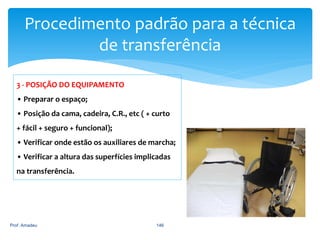Procedimento padrão para a técnica
de transferência
3 - POSIÇÃO DO EQUIPAMENTO
• Preparar o espaço;
• Posição da cama, cadeira, C.R., etc ( + curto
+ fácil + seguro + funcional);
• Verificar onde estão os auxiliares de marcha;
• Verificar a altura das superfícies implicadas
na transferência.

Prof. Amadeu

146

 