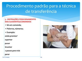 Procedimento padrão para a técnica
de transferência
5 - INSTRUÇÕES POSICIONAMENTO
DOS AJUDANTES/COMANDOS
• Só um comanda;

• Palavras, números;
• Exemplo:
estão prontos?

suportar
puxar
levantar

2 passos para trás
parar
Prof. Amadeu

148

 