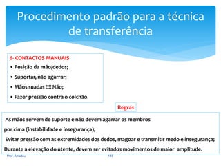 Procedimento padrão para a técnica
de transferência
6- CONTACTOS MANUAIS
• Posição da mão/dedos;

• Suportar, não agarrar;
• Mãos suadas !!!! Não;
• Fazer pressão contra o colchão.
Regras
As mãos servem de suporte e não devem agarrar os membros
por cima (instabilidade e insegurança);

Evitar pressão com as extremidades dos dedos, magoar e transmitir medo e insegurança;
Durante a elevação do utente, devem ser evitados movimentos de maior amplitude.
Prof. Amadeu

149

 