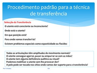 Procedimento padrão para a técnica
de transferência
Selecção da Transferência
O utente está consciente ou inconsciente?
Onde está o utente?

Em que posição está?
Para onde vamos transferi-lo?
Existem problemas especiais como espasticidade ou flacidez

Todas as articulações têm amplitudes de movimento normais?
O utente consegue agarrar, puxar ou empurrar-se com as mãos?
O utente tem alguma deficiência auditiva ou visual?
Podemos mobilizar o utente sem lhe provocar dor?
A pele pode ser tocada nos sítios onde vamos dar suporte para a transferência?
Prof. Amadeu

150

 