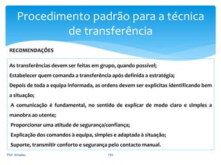 Procedimento padrão para a técnica
de transferência
RECOMENDAÇÕES
As transferências devem ser feitas em grupo, quando possível;
Estabelecer quem comanda a transferência após definida a estratégia;
Depois de toda a equipa informada, as ordens devem ser explicitas identificando bem
a situação;
A comunicação é fundamental, no sentido de explicar de modo claro e simples a
manobra ao utente;
Proporcionar uma atitude de segurança/confiança;
Explicação dos comandos à equipa, simples e adaptada à situação;
Suporte, transmitir conforto e segurança pelo contacto manual.
Prof. Amadeu

153

 