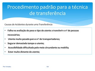 Procedimento padrão para a técnica
de transferência
Causas de Acidentes durante uma Transferência
• Falha na avaliação do peso e tipo de utente a transferir e nº de pessoas
necessárias;
•

Utente muito pesado para o nº de transportadores;

• Segurar demasiado tempo o utente;
•

Acessibilidade dificultada pelo meio circundante ou mobília;

•

Estar muito distante do utente;

Prof. Amadeu

154

 