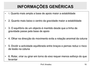INFORMAÇÕES GENÉRICAS
•

1. Quanto mais ampla a base de apoio maior a estabilidade

• 2. Quanto mais baixo o centro da gravidade maior a estabilidade
• 3. O equilíbrio de um objecto é mantido desde que a linha de
gravidade passe pela base de apoio
• 4. Olhar na direcção do movimento evita a rotação anormal da coluna
• 5. Dividir a actividade equilibrada entre braços e pernas reduz o risco
de lesão na coluna

• 6. Rolar, virar ou girar em torno do eixo requer menos esforço do que
levantar
Prof. Amadeu

16

 