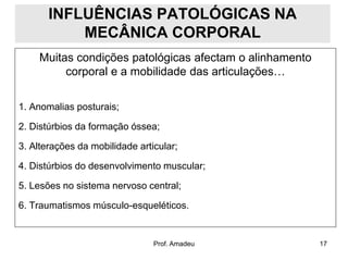 INFLUÊNCIAS PATOLÓGICAS NA
MECÂNICA CORPORAL
Muitas condições patológicas afectam o alinhamento
corporal e a mobilidade das articulações…
1. Anomalias posturais;
2. Distúrbios da formação óssea;

3. Alterações da mobilidade articular;
4. Distúrbios do desenvolvimento muscular;
5. Lesões no sistema nervoso central;
6. Traumatismos músculo-esqueléticos.

Prof. Amadeu

17

 