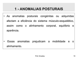 1 - ANOMALIAS POSTURAIS
• As anomalias posturais congénitas ou adquiridas

afectam a eficiência do sistema músculo-esquelético,
assim como o alinhamento corporal, equilíbrio e

aparência.

•

Essas

anomalias

prejudicam

a

mobilidade

e

o

alinhamento.

Prof. Amadeu

19

 