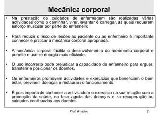 Mecânica corporal
•

Na prestação de cuidados de enfermagem são realizadas várias
actividades como o caminhar, virar, levantar e carregar, as quais requerem
esforço muscular por parte do enfermeiro.

•

Para reduzir o risco de lesões ao paciente ou ao enfermeiro é importante
conhecer e praticar a mecânica corporal apropriada.

•

A mecânica corporal facilita o desenvolvimento do movimento corporal e
permite o uso de energia mais eficiente.

•

O uso incorrecto pode prejudicar a capacidade do enfermeiro para erguer,
transferir e posicionar os doentes.

•

Os enfermeiros promovem actividades e exercícios que beneficiam o bem
estar, previnem doenças e restauram o funcionamento.

•

É pois importante conhecer a actividade e o exercício na sua relação com a
promoção da saúde, na fase aguda das doenças e na recuperação ou
cuidados continuados aos doentes.
Prof. Amadeu

2

 