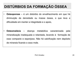 DISTÚRBIOS DA FORMAÇÃO ÓSSEA
• Osteoporose – é um distúrbio do envelhecimento em que há
diminuição da densidade ou massa óssea, o que leva a
dificuldade em manter a integridade e o apoio,

• Osteomalácia

–

doença

metabólica

caracterizada

pela

mineralização inadequada e retardada, levando à formação de

osso compacto e esponjoso. Não há calcificação nem depósito
de minerais ficando o osso mole.

Prof. Amadeu

24

 