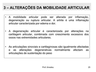3 – ALTERAÇÕES DA MOBILIDADE ARTICULAR
• A mobilidade articular pode ser alterada por inflamação,
degeneração ou ruptura articular. A artrite é uma inflamação
articular caracterizada por edema e dor.
• A degeneração articular é caracterizada por alterações na
cartilagem articular, combinada com crescimento excessivo dos
ossos nas extremidades articulares.
• As articulações sinoviais e cartilaginosas são igualmente afectadas
e as alterações degenerativas normalmente afectam as
articulações de sustentação do peso

Prof. Amadeu

25

 