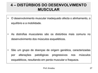 4 – DISTÚRBIOS DO DESENVOLVIMENTO
MUSCULAR
• O desenvolvimento muscular inadequado afecta o alinhamento, o
equilíbrio e a mobilidade.

• As distrofias musculares são os distúrbios mais comuns no
desenvolvimento dos músculos esqueléticos.

• São um grupo de doenças de origem genética, caracterizadas

por

alterações

patológicas

progressivos

nos

músculos

esqueléticos, resultando em perda muscular e fraqueza.
Prof. Amadeu

27

 