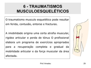 6 - TRAUMATISMOS
MUSCULOESQUELÉTICOS
O traumatismo musculo esquelético pode resultar
em ferida, contusão, entorse e fracturas.
A imobilidade origina uma certa atrofia muscular,
rigidez articular e perda de tónus O profissional

elabora um programa de exercícios apropriados
para a recuperação completa e gradual da
mobilidade articular e da força muscular da área
afectada.
Prof. Amadeu

29

 