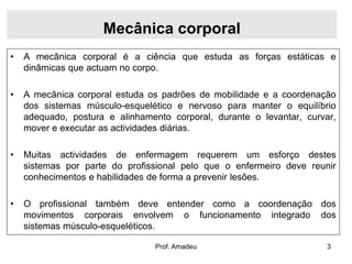 Mecânica corporal
•

A mecânica corporal é a ciência que estuda as forças estáticas e
dinâmicas que actuam no corpo.

•

A mecânica corporal estuda os padrões de mobilidade e a coordenação
dos sistemas músculo-esquelético e nervoso para manter o equilíbrio
adequado, postura e alinhamento corporal, durante o levantar, curvar,
mover e executar as actividades diárias.

•

Muitas actividades de enfermagem requerem um esforço destes
sistemas por parte do profissional pelo que o enfermeiro deve reunir
conhecimentos e habilidades de forma a prevenir lesões.

•

O profissional também deve entender como a coordenação dos
movimentos corporais envolvem o funcionamento integrado dos
sistemas músculo-esqueléticos.
Prof. Amadeu

3

 