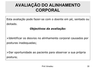 AVALIAÇÃO DO ALINHAMENTO
CORPORAL
Esta avaliação pode fazer-se com o doente em pé, sentado ou
deitado.

Objectivos da avaliação:
Identificar os desvios no alinhamento corporal causados por
posturas inadequadas;
Dar oportunidade ao paciente para observar a sua própria
postura;

Prof. Amadeu

30

 