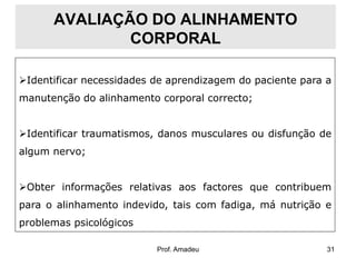 AVALIAÇÃO DO ALINHAMENTO
CORPORAL
Identificar necessidades de aprendizagem do paciente para a
manutenção do alinhamento corporal correcto;

Identificar traumatismos, danos musculares ou disfunção de
algum nervo;

Obter informações relativas aos factores que contribuem
para o alinhamento indevido, tais com fadiga, má nutrição e
problemas psicológicos
Prof. Amadeu

31

 