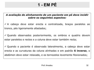 1 - EM PÉ
A avaliação do alinhamento de um paciente em pé deve incidir
sobre os seguintes aspectos:
 A cabeça deve estar erecta e centralizada, braços paralelos ao
tronco, pés ligeiramente afastados;
 Quando observados posteriormente, os ombros e quadris devem

estar paralelos e rectos e a coluna deve estar também recta;
 Quando o paciente é observado lateralmente, a cabeça deve estar
erecta e as curvaturas da coluna alinhadas e em padrão S inverso, o
abdómen deve estar relaxado, e os tornozelos levemente flexionados;

Prof. Amadeu

32

 