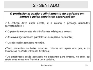 2 - SENTADO
O profissional avalia o alinhamento do paciente em
sentado pelas seguintes observações:

 A cabeça deve estar erecta, e a coluna e pescoço alinhados
correctamente ;

 O peso do corpo está distribuído nas nádegas e coxas;
 As coxas ligeiramente paralelas e num plano horizontal;
 Os pés estão apoiados no chão.

Com pacientes de baixa estatura, colocar um apoio nos pés, e os
tornozelos confortavelmente flectidos;
Os antebraços estão apoiados no descanso para braços, no colo, ou
sobre uma mesa em frente a uma cadeira.
Prof. Amadeu

33

 