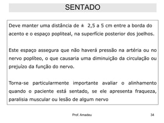 SENTADO
Deve manter uma distância de ± 2,5 a 5 cm entre a borda do
acento e o espaço popliteal, na superfície posterior dos joelhos.
Este espaço assegura que não haverá pressão na artéria ou no
nervo poplíteo, o que causaria uma diminuição da circulação ou
prejuízo da função do nervo.
Torna-se particularmente importante avaliar o alinhamento
quando o paciente está sentado, se ele apresenta fraqueza,
paralisia muscular ou lesão de algum nervo

Prof. Amadeu

34

 