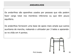 ANDARILHOS

Os andarilhos são aparelhos usados por pessoas que não podem
fazer carga total nos membros inferiores ou que têm pouco

equilíbrio.
Os andarilhos fornecem uma base de apoio mais ampla que outros

auxiliares de marcha, rodeando o utilizador por 3 lados e apoiandose no chão em 4 pontos.

Prof. Amadeu

39

 
