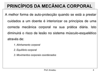 PRINCÍPIOS DA MECÂNICA CORPORAL
A melhor forma de auto-protecção quando se está a prestar

cuidados a um doente é interiorizar os princípios de uma
correcta mecânica corporal na sua prática diária. Isto

diminuirá o risco de lesão no sistema músculo-esquelético
através de:
1. Alinhamento corporal
2. Equilíbrio corporal
3. Movimentos corporais coordenados

Prof. Amadeu

4

 