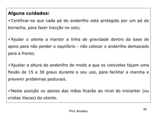 Alguns cuidados:
Certificar-se que cada pé do andarilho está protegido por um pé de
borracha, para fazer tracção no solo;
Ajudar o utente a manter a linha de gravidade dentro da base de
apoio para não perder o equilíbrio - não colocar o andarilho demasiado
para a frente;

Ajustar a altura do andarilho de modo a que os cotovelos façam uma
flexão de 15 a 30 graus durante o seu uso, para facilitar a marcha e
prevenir problemas posturais.
Nesta posição os apoios das mãos ficarão ao nível do trocanter (ou
cristas ilíacas) do utente.

Prof. Amadeu

40

 