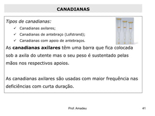CANADIANAS
Tipos de canadianas:
 Canadianas axilares;
 Canadianas de antebraço (Lofstrand);
 Canadianas com apoio de antebraços.

As canadianas axilares têm uma barra que fica colocada
sob a axila do utente mas o seu peso é sustentado pelas
mãos nos respectivos apoios.
As canadianas axilares são usadas com maior frequência nas

deficiências com curta duração.

Prof. Amadeu

41

 