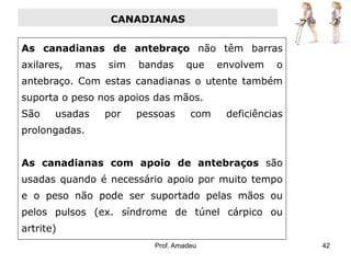 CANADIANAS
As canadianas de antebraço não têm barras
axilares,

mas

sim

bandas

que

envolvem

o

antebraço. Com estas canadianas o utente também
suporta o peso nos apoios das mãos.
São

usadas

por

pessoas

com

deficiências

prolongadas.
As canadianas com apoio de antebraços são

usadas quando é necessário apoio por muito tempo
e o peso não pode ser suportado pelas mãos ou
pelos pulsos (ex. síndrome de túnel cárpico ou

artrite)
Prof. Amadeu

42

 