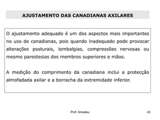 AJUSTAMENTO DAS CANADIANAS AXILARES

O ajustamento adequado é um dos aspectos mais importantes

no uso de canadianas, pois quando inadequado pode provocar
alterações posturais, lombalgias, compressões nervosas ou
mesmo parestesias dos membros superiores e mãos.
A medição do comprimento da canadiana inclui a protecção
almofadada axilar e a borracha da extremidade inferior.

Prof. Amadeu

43

 