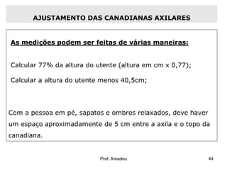 AJUSTAMENTO DAS CANADIANAS AXILARES

As medições podem ser feitas de várias maneiras:
Calcular 77% da altura do utente (altura em cm x 0,77);
Calcular a altura do utente menos 40,5cm;

Com a pessoa em pé, sapatos e ombros relaxados, deve haver
um espaço aproximadamente de 5 cm entre a axila e o topo da
canadiana.

Prof. Amadeu

44

 