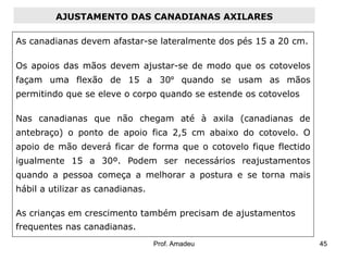 AJUSTAMENTO DAS CANADIANAS AXILARES
As canadianas devem afastar-se lateralmente dos pés 15 a 20 cm.
Os apoios das mãos devem ajustar-se de modo que os cotovelos
façam uma flexão de 15 a 30º quando se usam as mãos
permitindo que se eleve o corpo quando se estende os cotovelos
Nas canadianas que não chegam até à axila (canadianas de

antebraço) o ponto de apoio fica 2,5 cm abaixo do cotovelo. O
apoio de mão deverá ficar de forma que o cotovelo fique flectido
igualmente 15 a 30º. Podem ser necessários reajustamentos
quando a pessoa começa a melhorar a postura e se torna mais
hábil a utilizar as canadianas.
As crianças em crescimento também precisam de ajustamentos

frequentes nas canadianas.
Prof. Amadeu

45

 