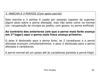 3. MARCHA A 3 PONTOS (Com apoio parcial)

Esta marcha a 3 pontos é usada por pessoas capazes de suportar
algum peso sobre a perna afectada, mas não tanto como na normal
(ex: recuperação de cirurgia ao joelho; com gesso; ou perna artificial)
Ao contrário dos anteriores (em que a perna mais forte avança
em 1º lugar) aqui a perna mais fraca avança primeiro:
O peso é deslocado para a perna forte, as 2 canadianas e a perna
afectada avançam simultaneamente, o peso é deslocado para a perna
afectada e canadianas.
A perna normal dá um passo até às canadianas paralela à perna frágil.

Prof. Amadeu

49

 