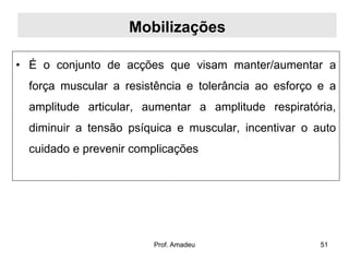 Mobilizações
• É o conjunto de acções que visam manter/aumentar a
força muscular a resistência e tolerância ao esforço e a
amplitude articular, aumentar a amplitude respiratória,
diminuir a tensão psíquica e muscular, incentivar o auto
cuidado e prevenir complicações

Prof. Amadeu

51

 