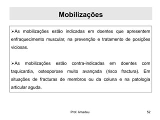 Mobilizações
As mobilizações estão indicadas em doentes que apresentem

enfraquecimento muscular, na prevenção e tratamento de posições
viciosas.
As

mobilizações

estão

contra-indicadas

em

doentes

com

taquicardia, osteoporose muito avançada (risco fractura). Em
situações de fracturas de membros ou da coluna e na patologia
articular aguda.

Prof. Amadeu

52

 