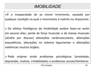 IMOBILIDADE
É a incapacidade de se mover livremente, causada por
qualquer condição na qual o movimento é restrito ou impossível.
 Os efeitos fisiológicos da imobilidade podem fazer-se sentir
em poucos dias: perda de força muscular e de massa muscular
(atrofia por desuso) alterações cardiovasculares, alterações
esqueléticas, alterações no sistema tegumentar e alterações
sistémicas noutros órgãos.
 Pode

originar

ainda

problemas

psicológicos

(ansiedade,

depressão, insónia, irritabilidade) e problemas sociais/familiares
Prof. Amadeu

54

 