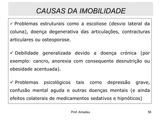 CAUSAS DA IMOBILIDADE
 Problemas estruturais como a escoliose (desvio lateral da

coluna), doença degenerativa das articulações, contracturas
articulares ou osteoporose.

 Debilidade generalizada devido a doença crónica (por
exemplo: cancro, anorexia com consequente desnutrição ou
obesidade acentuada).
 Problemas

psicológicos

tais

como

depressão

grave,

confusão mental aguda e outras doenças mentais (e ainda

efeitos colaterais de medicamentos sedativos e hipnóticos)
Prof. Amadeu

56

 