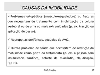 CAUSAS DA IMOBILIDADE
 Problemas ortopédicos (músculo-esqueléticos) ou fraturas

que necessitam de tratamento com imobilização da coluna
vertebral ou de uma ou mais extremidades (p. ex. tracção ou
aplicação de gesso).
 Neuropatias periféricas, sequelas de AVC…

 Outros problema de saúde que necessitem de restrição da
mobilidade como parte do tratamento (p. ex. a pessoa com
insuficiência cardíaca, enfarte de miocárdio, claudicação,
DPOC).
Prof. Amadeu

57

 