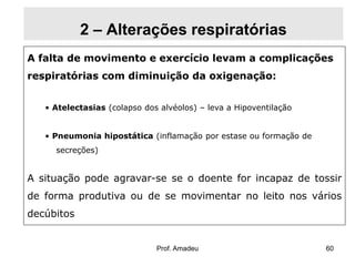 2 – Alterações respiratórias
A falta de movimento e exercício levam a complicações

respiratórias com diminuição da oxigenação:
• Atelectasias (colapso dos alvéolos) – leva a Hipoventilação
• Pneumonia hipostática (inflamação por estase ou formação de
secreções)

A situação pode agravar-se se o doente for incapaz de tossir
de forma produtiva ou de se movimentar no leito nos vários

decúbitos

Prof. Amadeu

60

 