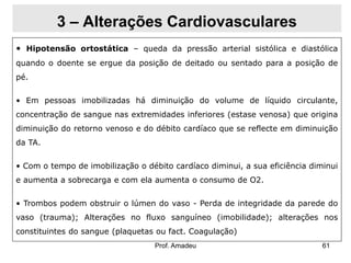 3 – Alterações Cardiovasculares
• Hipotensão ortostática – queda da pressão arterial sistólica e diastólica
quando o doente se ergue da posição de deitado ou sentado para a posição de
pé.
• Em pessoas imobilizadas há diminuição do volume de líquido circulante,
concentração de sangue nas extremidades inferiores (estase venosa) que origina
diminuição do retorno venoso e do débito cardíaco que se reflecte em diminuição
da TA.
• Com o tempo de imobilização o débito cardíaco diminui, a sua eficiência diminui

e aumenta a sobrecarga e com ela aumenta o consumo de O2.
• Trombos podem obstruir o lúmen do vaso - Perda de integridade da parede do
vaso (trauma); Alterações no fluxo sanguíneo (imobilidade); alterações nos

constituintes do sangue (plaquetas ou fact. Coagulação)
Prof. Amadeu

61

 